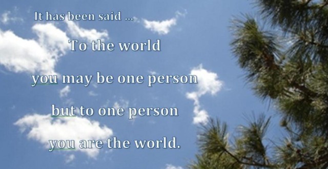It has been said... To the world you may be once person but to one person you are the world