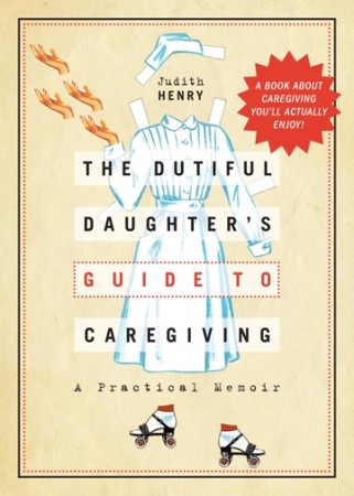 The Dutiful Daughter's Guide to Caregiving by Judith Henry